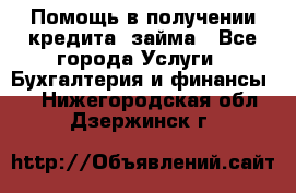 Помощь в получении кредита, займа - Все города Услуги » Бухгалтерия и финансы   . Нижегородская обл.,Дзержинск г.
